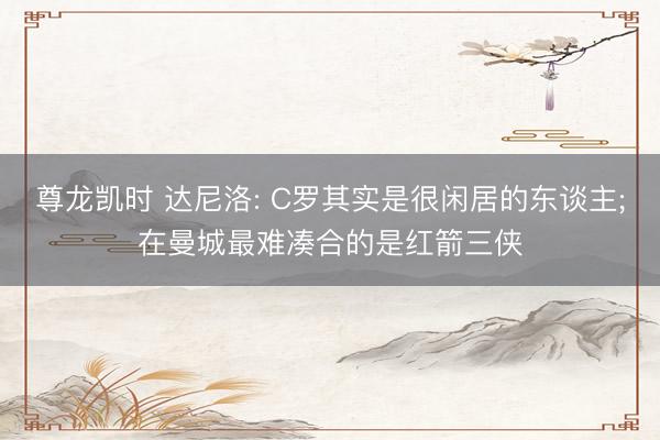 尊龙凯时 达尼洛: C罗其实是很闲居的东谈主;在曼城最难凑合的是红箭三侠