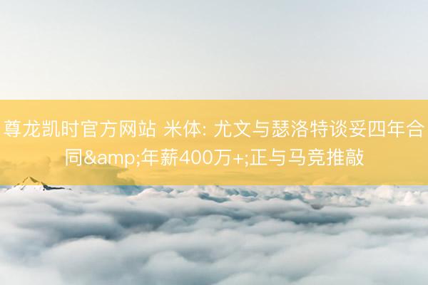尊龙凯时官方网站 米体: 尤文与瑟洛特谈妥四年合同&年薪400万+;正与马竞推敲