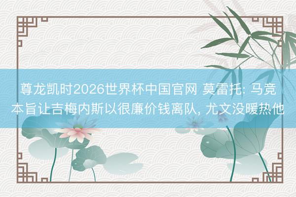 尊龙凯时2026世界杯中国官网 莫雷托: 马竞本旨让吉梅内斯以很廉价钱离队， 尤文没暖热他