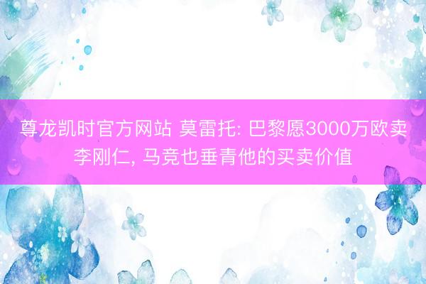 尊龙凯时官方网站 莫雷托: 巴黎愿3000万欧卖李刚仁， 马竞也垂青他的买卖价值