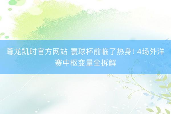 尊龙凯时官方网站 寰球杯前临了热身! 4场外洋赛中枢变量全拆解