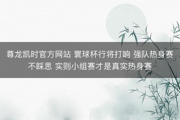 尊龙凯时官方网站 寰球杯行将打响 强队热身赛不睬思 实则小组赛才是真实热身赛