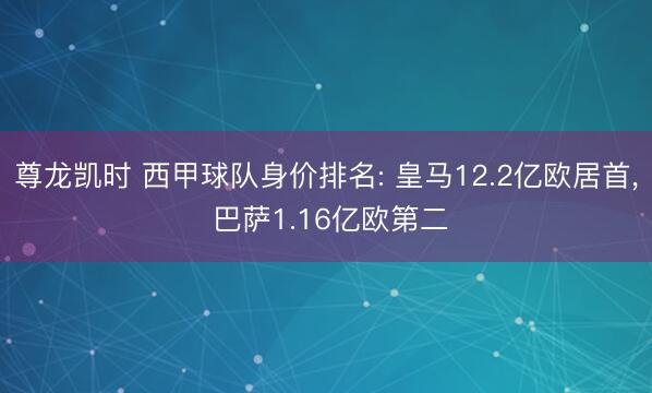 尊龙凯时 西甲球队身价排名: 皇马12.2亿欧居首, 巴萨1.16亿欧第二