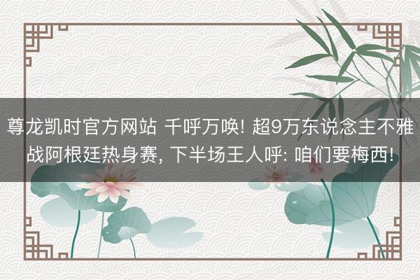 尊龙凯时官方网站 千呼万唤! 超9万东说念主不雅战阿根廷热身赛， 下半场王人呼: 咱们要梅西!