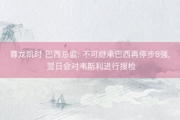 尊龙凯时 巴西总监: 不可继承巴西再停步8强， 翌日会对韦斯利进行搜检