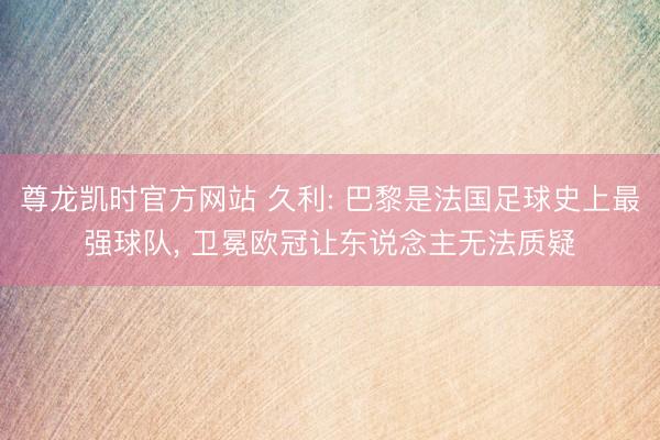 尊龙凯时官方网站 久利: 巴黎是法国足球史上最强球队， 卫冕欧冠让东说念主无法质疑