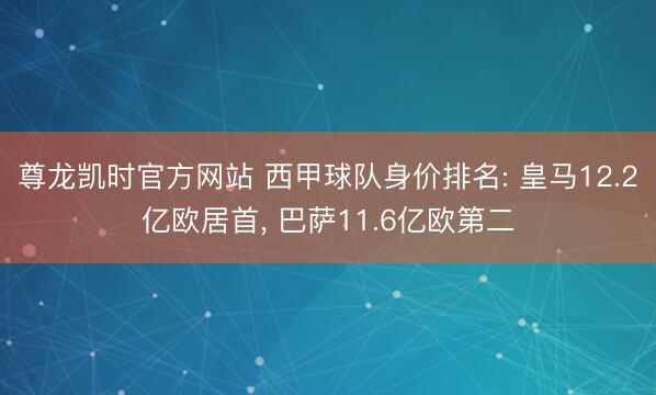 尊龙凯时官方网站 西甲球队身价排名: 皇马12.2亿欧居首， 巴萨11.6亿欧第二