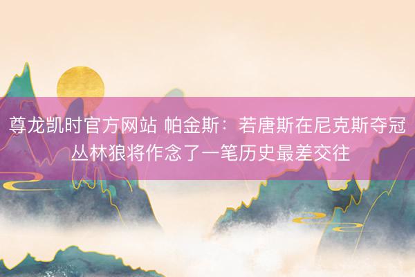尊龙凯时官方网站 帕金斯：若唐斯在尼克斯夺冠 丛林狼将作念了一笔历史最差交往