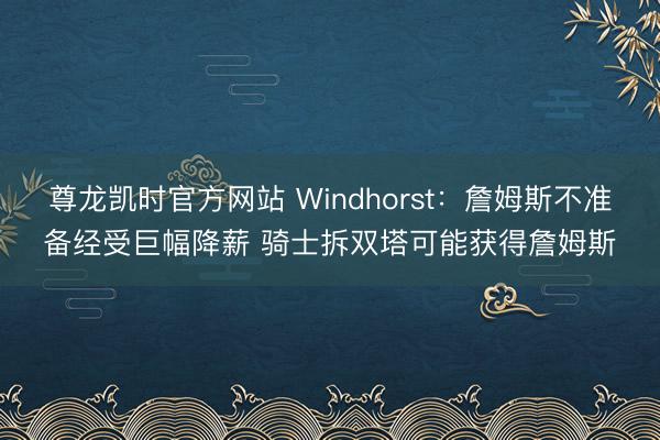 尊龙凯时官方网站 Windhorst：詹姆斯不准备经受巨幅降薪 骑士拆双塔可能获得詹姆斯