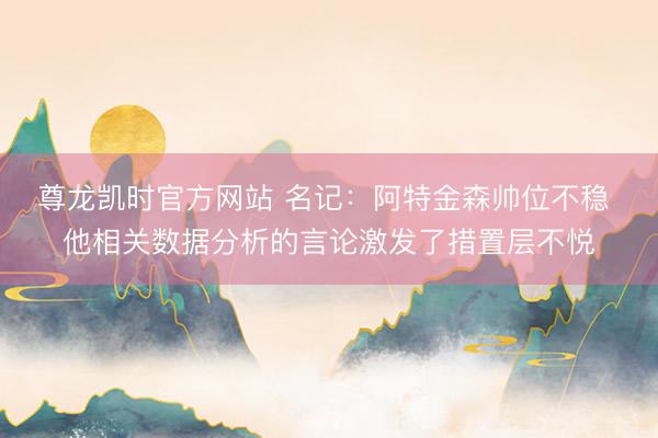 尊龙凯时官方网站 名记：阿特金森帅位不稳 他相关数据分析的言论激发了措置层不悦