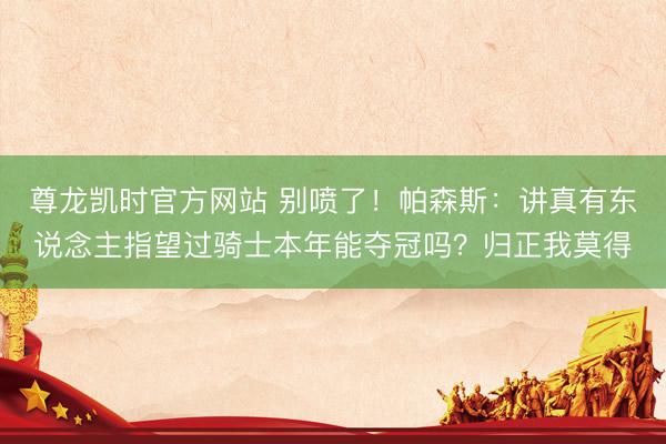 尊龙凯时官方网站 别喷了！帕森斯：讲真有东说念主指望过骑士本年能夺冠吗？归正我莫得