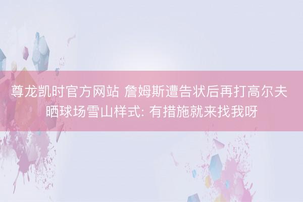 尊龙凯时官方网站 詹姆斯遭告状后再打高尔夫 晒球场雪山样式: 有措施就来找我呀