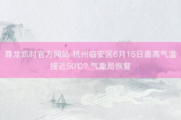 尊龙凯时官方网站 杭州临安区6月15日最高气温接近50℃? 气象局恢复