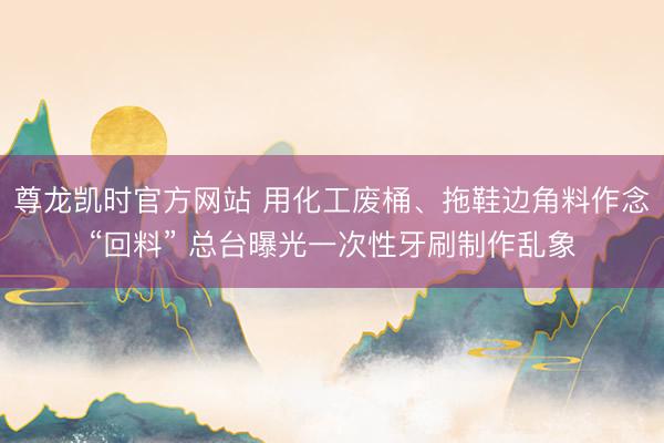 尊龙凯时官方网站 用化工废桶、拖鞋边角料作念“回料” 总台曝光一次性牙刷制作乱象