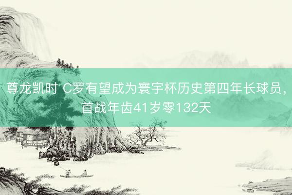 尊龙凯时 C罗有望成为寰宇杯历史第四年长球员,首战年齿41岁零132天