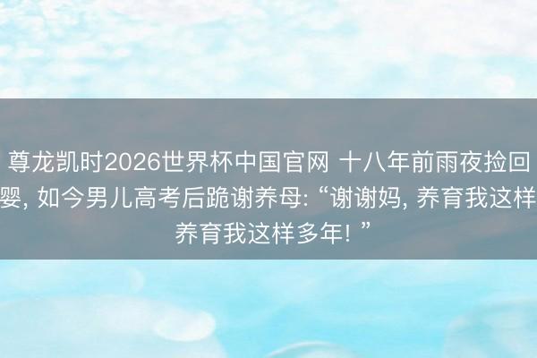 尊龙凯时2026世界杯中国官网 十八年前雨夜捡回失聪弃婴， 如今男儿高考后跪谢养母: “谢谢妈， 养育我这样多年! ”