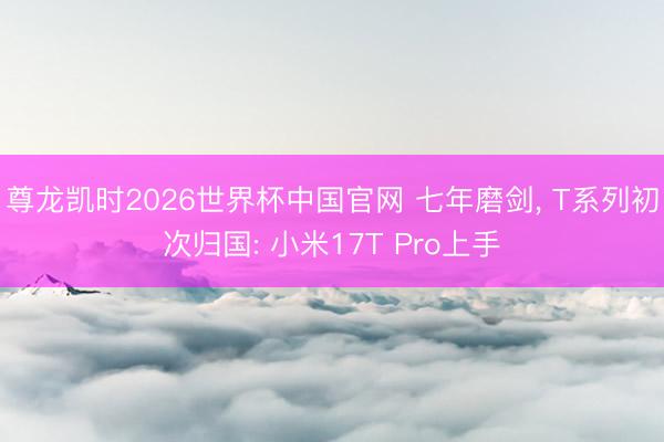尊龙凯时2026世界杯中国官网 七年磨剑， T系列初次归国: 小米17T Pro上手
