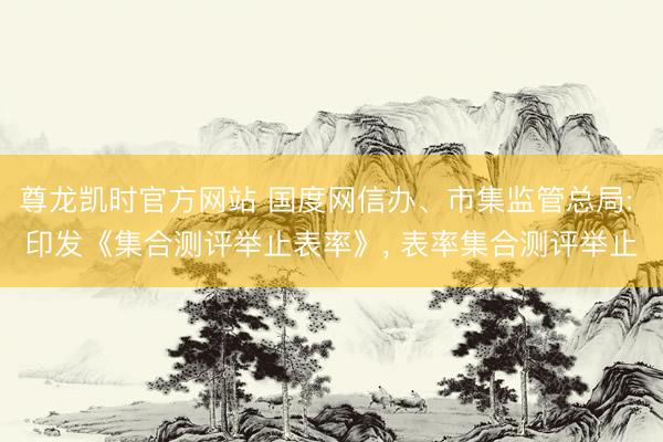 尊龙凯时官方网站 国度网信办、市集监管总局: 印发《集合测评举止表率》， 表率集合测评举止