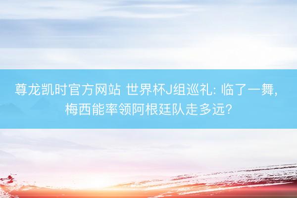 尊龙凯时官方网站 世界杯J组巡礼: 临了一舞， 梅西能率领阿根廷队走多远?
