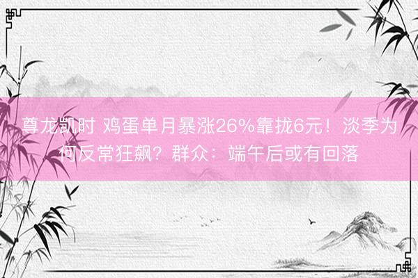 尊龙凯时 鸡蛋单月暴涨26%靠拢6元!淡季为何反常狂飙?群众:端午后或有回落