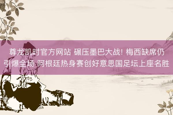 尊龙凯时官方网站 碾压墨巴大战! 梅西缺席仍引爆全场 阿根廷热身赛创好意思国足坛上座名胜