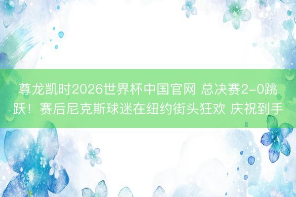 尊龙凯时2026世界杯中国官网 总决赛2-0跳跃！赛后尼克斯球迷在纽约街头狂欢 庆祝到手