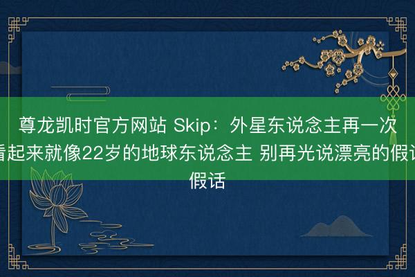 尊龙凯时官方网站 Skip：外星东说念主再一次看起来就像22岁的地球东说念主 别再光说漂亮的假话