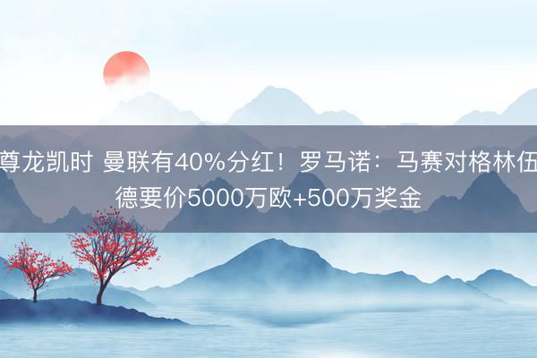 尊龙凯时 曼联有40%分红！罗马诺：马赛对格林伍德要价5000万欧+500万奖金