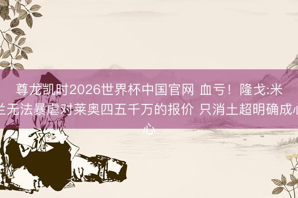尊龙凯时2026世界杯中国官网 血亏！隆戈:米兰无法暴虐对莱奥四五千万的报价 只消土超明确成心