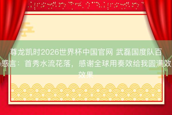 尊龙凯时2026世界杯中国官网 武磊国度队百场感言：首秀水流花落，感谢全球用奏效给我圆满效果