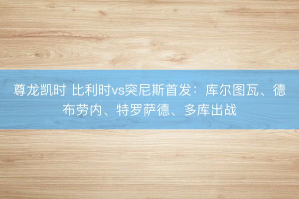 尊龙凯时 比利时vs突尼斯首发：库尔图瓦、德布劳内、特罗萨德、多库出战