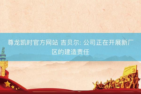 尊龙凯时官方网站 吉贝尔: 公司正在开展新厂区的建造责任