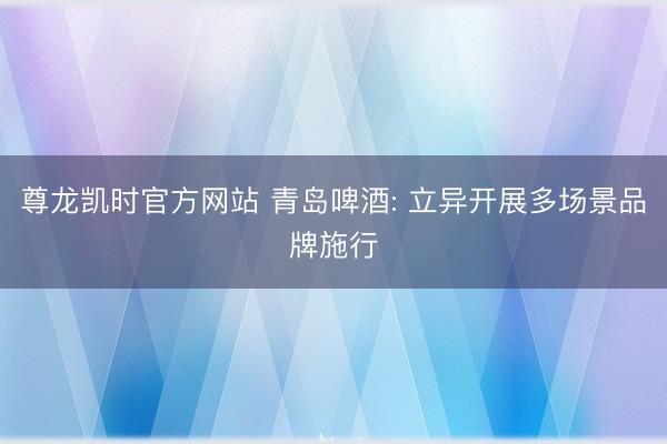 尊龙凯时官方网站 青岛啤酒: 立异开展多场景品牌施行