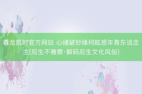 尊龙凯时官方网站 心绪破钞缘何眩惑年青东说念主(后生不雅察·解码后生文化风俗)