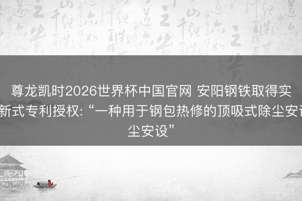 尊龙凯时2026世界杯中国官网 安阳钢铁取得实用新式专利授权: “一种用于钢包热修的顶吸式除尘安设”