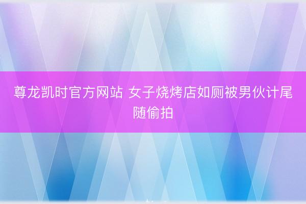 尊龙凯时官方网站 女子烧烤店如厕被男伙计尾随偷拍
