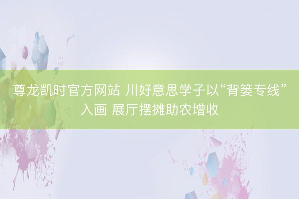尊龙凯时官方网站 川好意思学子以“背篓专线”入画 展厅摆摊助农增收