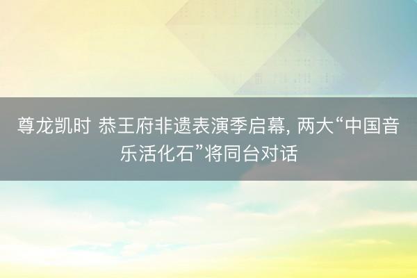 尊龙凯时 恭王府非遗表演季启幕， 两大“中国音乐活化石”将同台对话