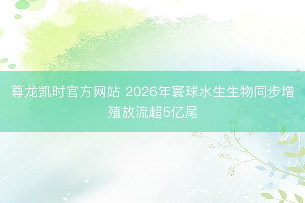 尊龙凯时官方网站 2026年寰球水生生物同步增殖放流超5亿尾