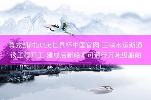 尊龙凯时2026世界杯中国官网 三峡水运新通谈工程开工 建成后新船闸可通行万吨级船舶