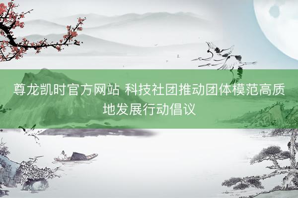 尊龙凯时官方网站 科技社团推动团体模范高质地发展行动倡议
