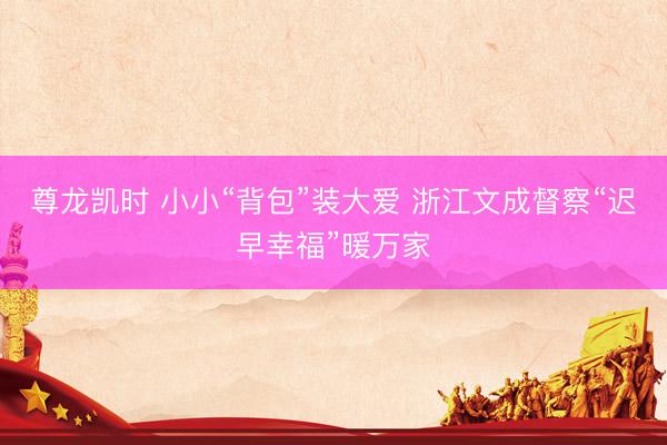 尊龙凯时 小小“背包”装大爱 浙江文成督察“迟早幸福”暖万家