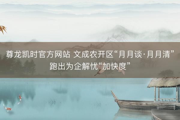 尊龙凯时官方网站 文成农开区“月月谈·月月清”跑出为企解忧“加快度”