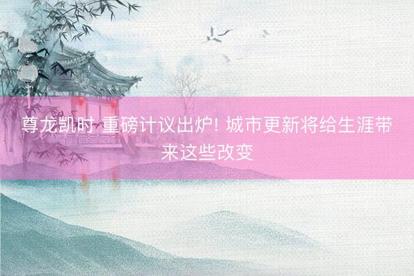 尊龙凯时 重磅计议出炉! 城市更新将给生涯带来这些改变