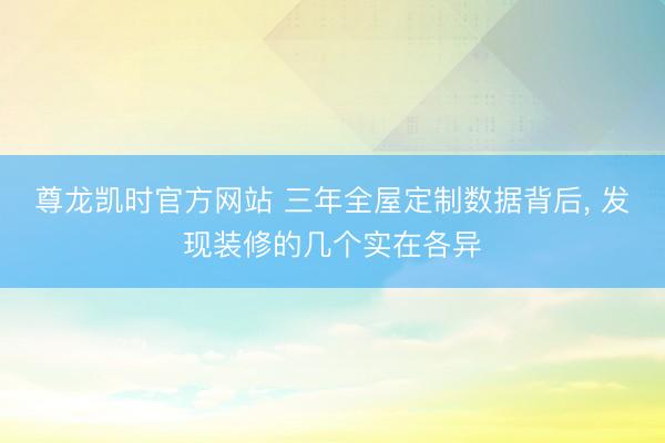 尊龙凯时官方网站 三年全屋定制数据背后， 发现装修的几个实在各异