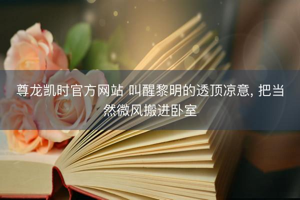 尊龙凯时官方网站 叫醒黎明的透顶凉意， 把当然微风搬进卧室