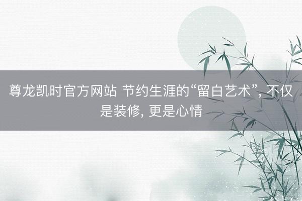 尊龙凯时官方网站 节约生涯的“留白艺术”， 不仅是装修， 更是心情