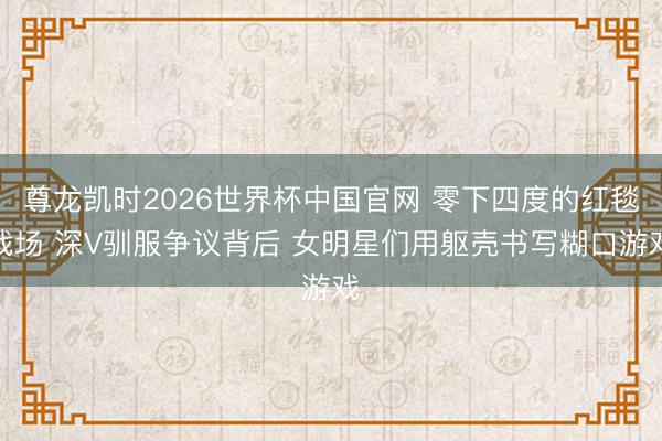 尊龙凯时2026世界杯中国官网 零下四度的红毯战场 深V驯服争议背后 女明星们用躯壳书写糊口游戏