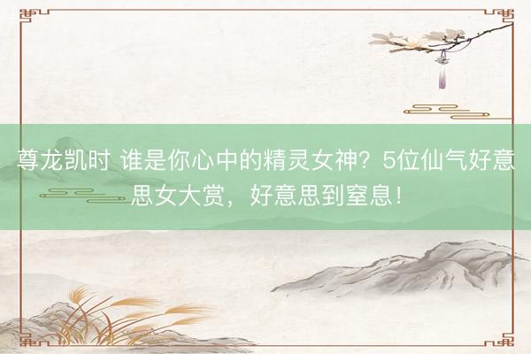 尊龙凯时 谁是你心中的精灵女神？5位仙气好意思女大赏，好意思到窒息！