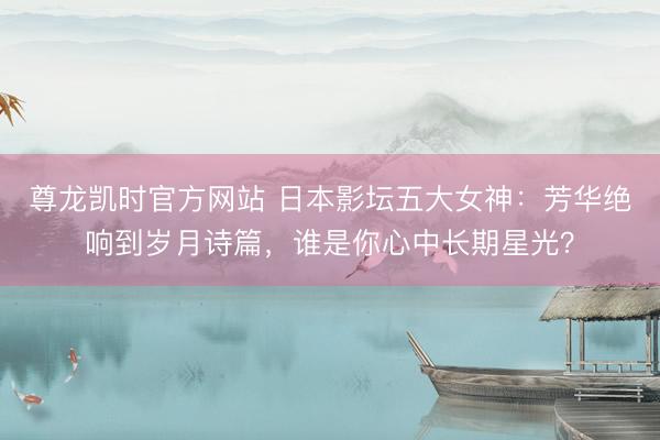 尊龙凯时官方网站 日本影坛五大女神：芳华绝响到岁月诗篇，谁是你心中长期星光？